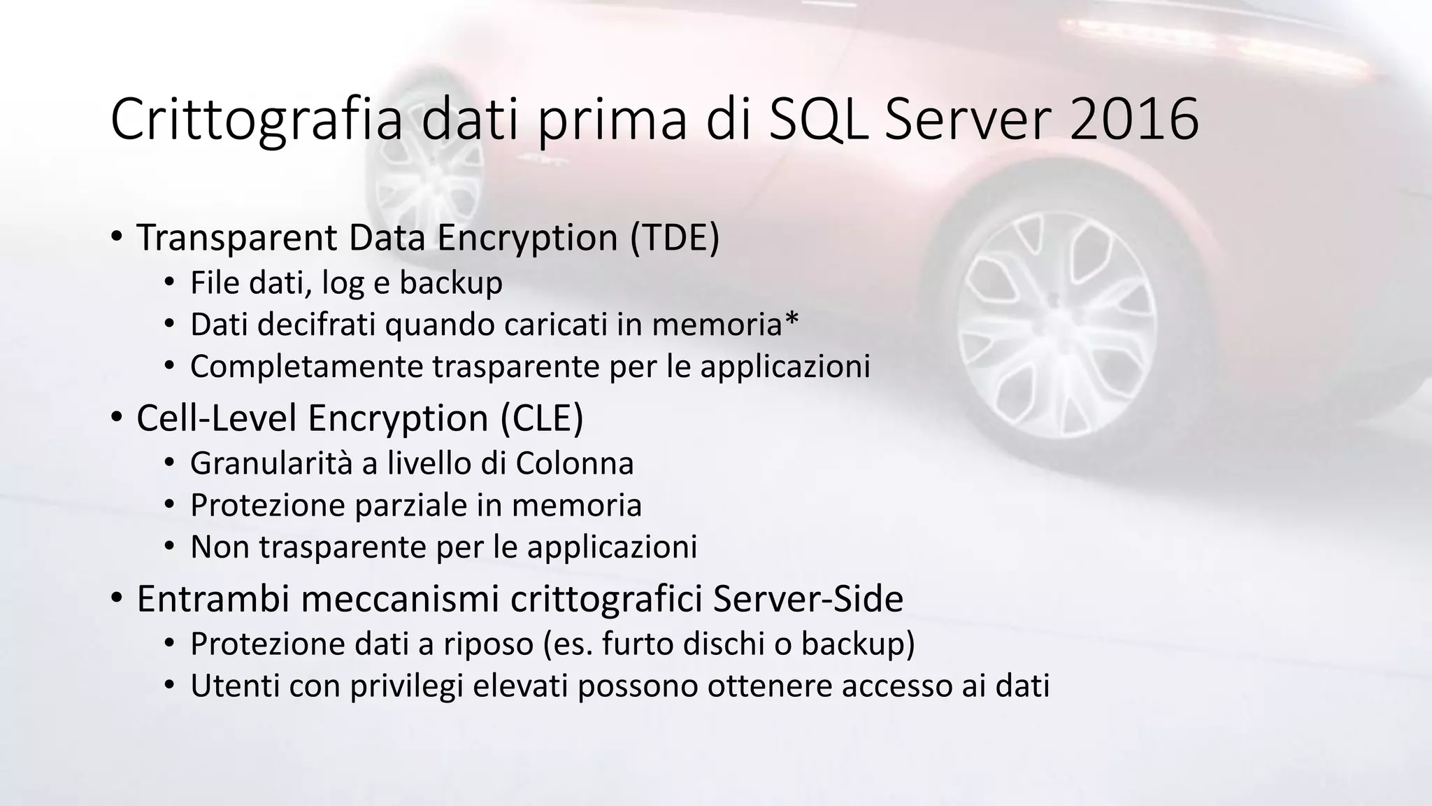 Crittografia dati prima di SQL Server 2016
• Transparent Data Encryption (TDE)
• File dati, log e backup
• Dati decifrati quando caricati in memoria*
• Completamente trasparente per le applicazioni
• Cell-Level Encryption (CLE)
• Granularità a livello di Colonna
• Protezione parziale in memoria
• Non trasparente per le applicazioni
• Entrambi meccanismi crittografici Server-Side
• Protezione dati a riposo (es. furto dischi o backup)
• Utenti con privilegi elevati possono ottenere accesso ai dati
 