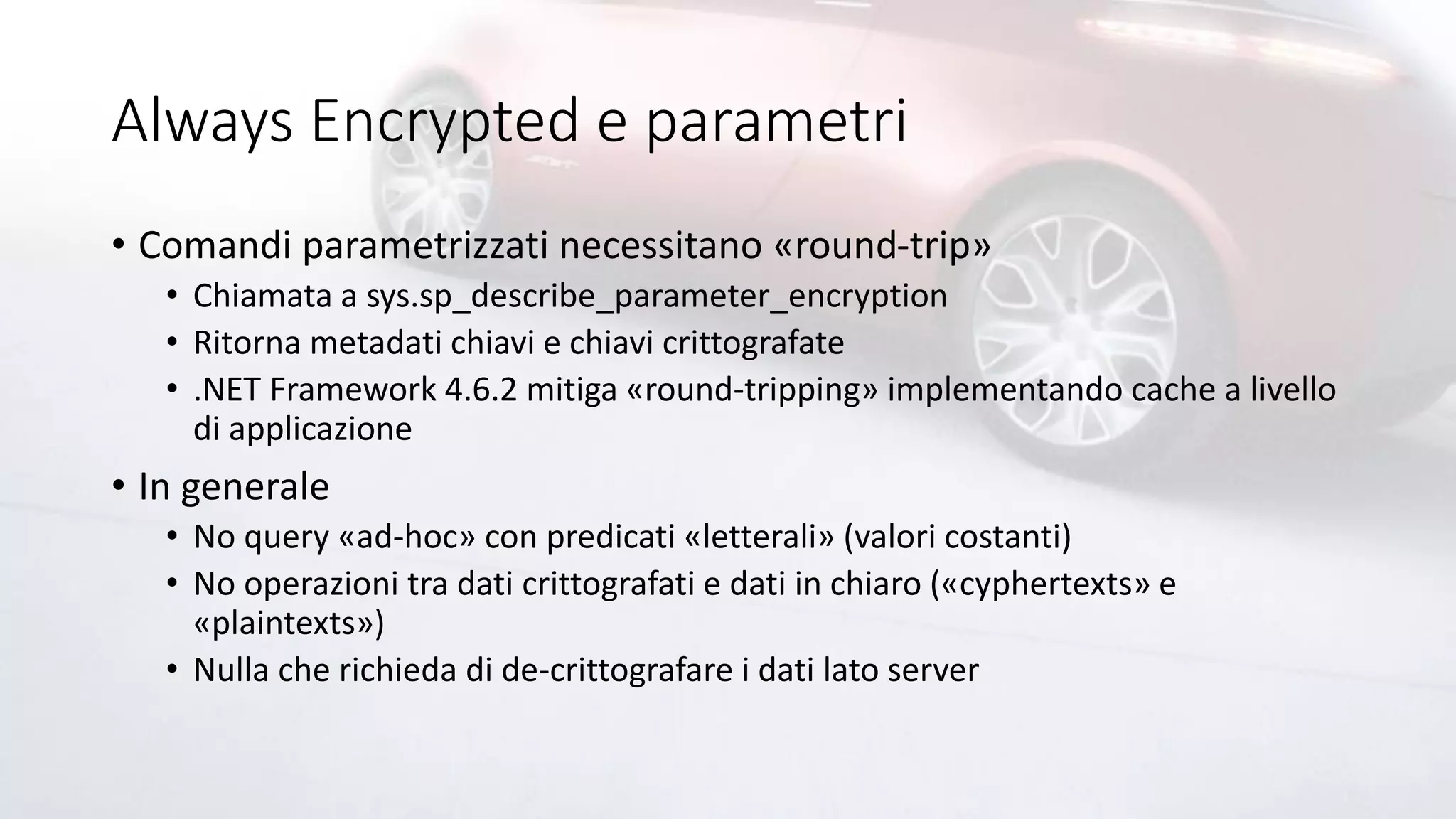 Always Encrypted e parametri
• Comandi parametrizzati necessitano «round-trip»
• Chiamata a sys.sp_describe_parameter_encryption
• Ritorna metadati chiavi e chiavi crittografate
• .NET Framework 4.6.2 mitiga «round-tripping» implementando cache a livello
di applicazione
• In generale
• No query «ad-hoc» con predicati «letterali» (valori costanti)
• No operazioni tra dati crittografati e dati in chiaro («cyphertexts» e
«plaintexts»)
• Nulla che richieda di de-crittografare i dati lato server
 