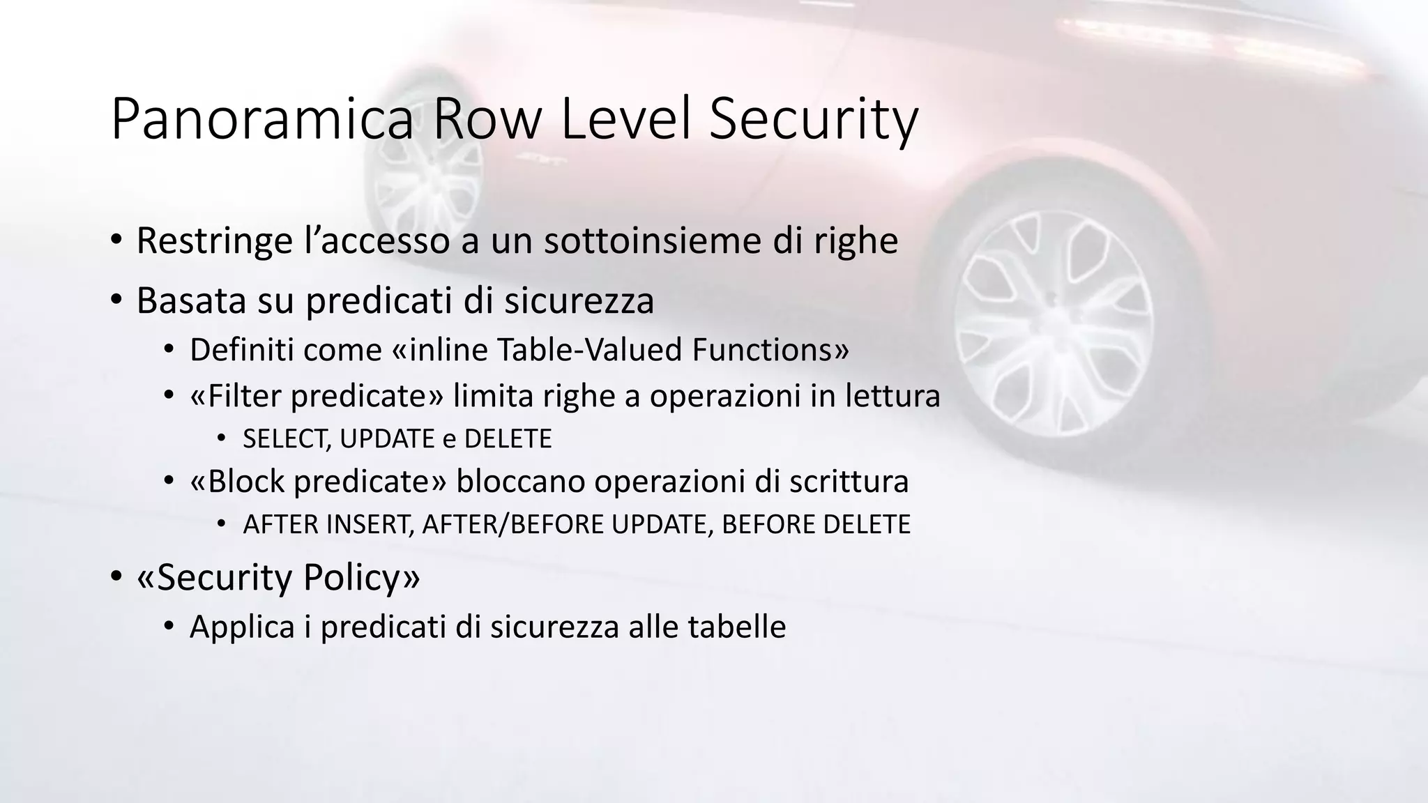 Panoramica Row Level Security
• Restringe l’accesso a un sottoinsieme di righe
• Basata su predicati di sicurezza
• Definiti come «inline Table-Valued Functions»
• «Filter predicate» limita righe a operazioni in lettura
• SELECT, UPDATE e DELETE
• «Block predicate» bloccano operazioni di scrittura
• AFTER INSERT, AFTER/BEFORE UPDATE, BEFORE DELETE
• «Security Policy»
• Applica i predicati di sicurezza alle tabelle
 