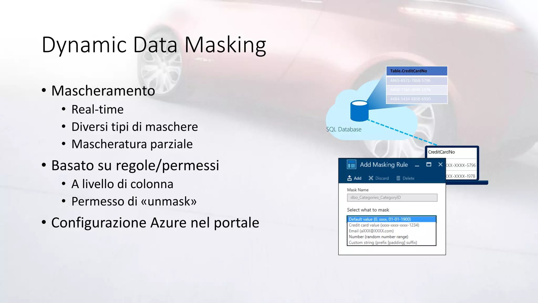 Dynamic Data Masking
• Mascheramento
• Real-time
• Diversi tipi di maschere
• Mascheratura parziale
• Basato su regole/permessi
• A livello di colonna
• Permesso di «unmask»
• Configurazione Azure nel portale
SQL Database
Table.CreditCardNo
4465-6571-7868-5796
4468-7746-3848-1978
4484-5434-6858-6550
 