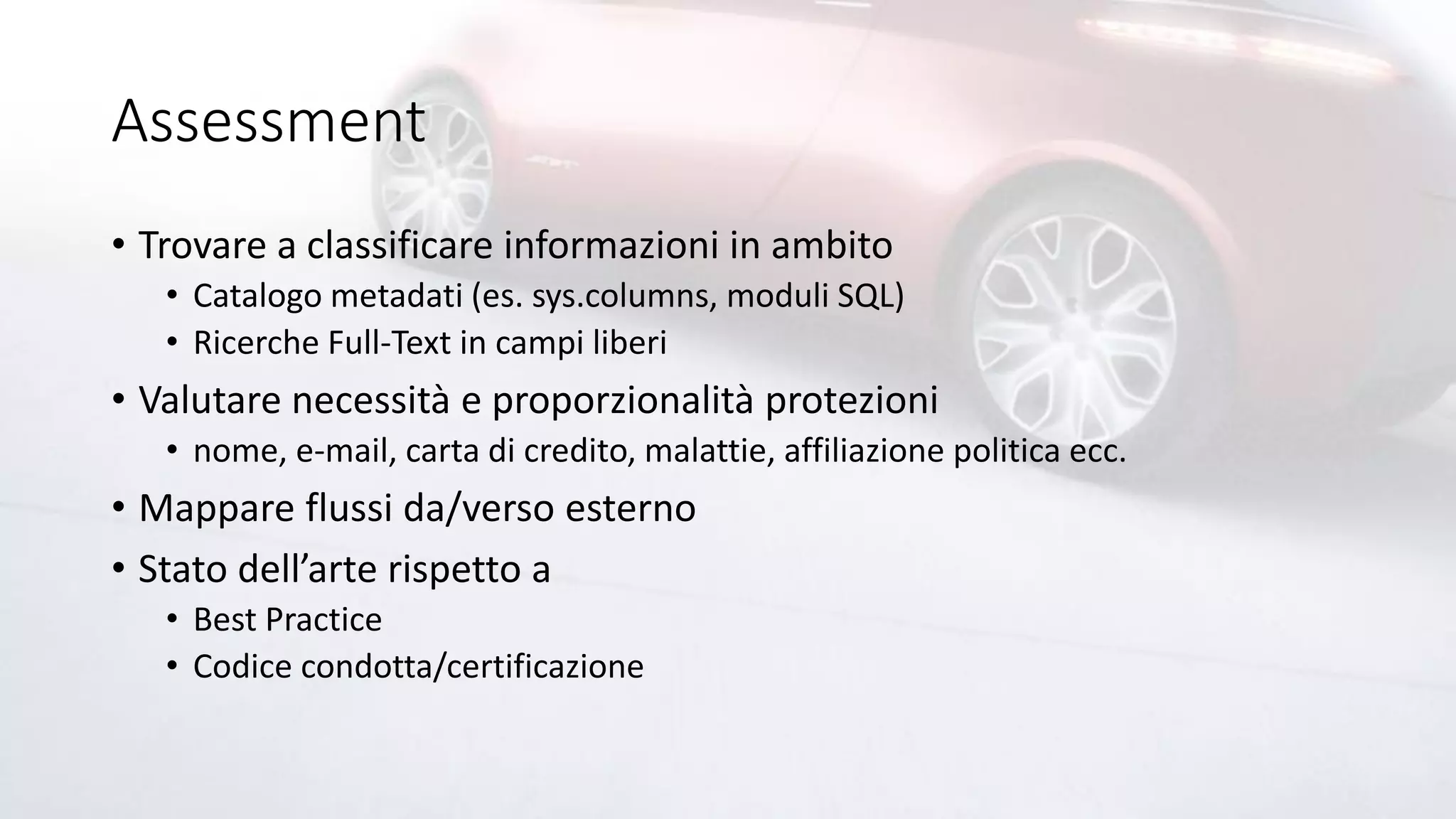 Assessment
• Trovare a classificare informazioni in ambito
• Catalogo metadati (es. sys.columns, moduli SQL)
• Ricerche Full-Text in campi liberi
• Valutare necessità e proporzionalità protezioni
• nome, e-mail, carta di credito, malattie, affiliazione politica ecc.
• Mappare flussi da/verso esterno
• Stato dell’arte rispetto a
• Best Practice
• Codice condotta/certificazione
 