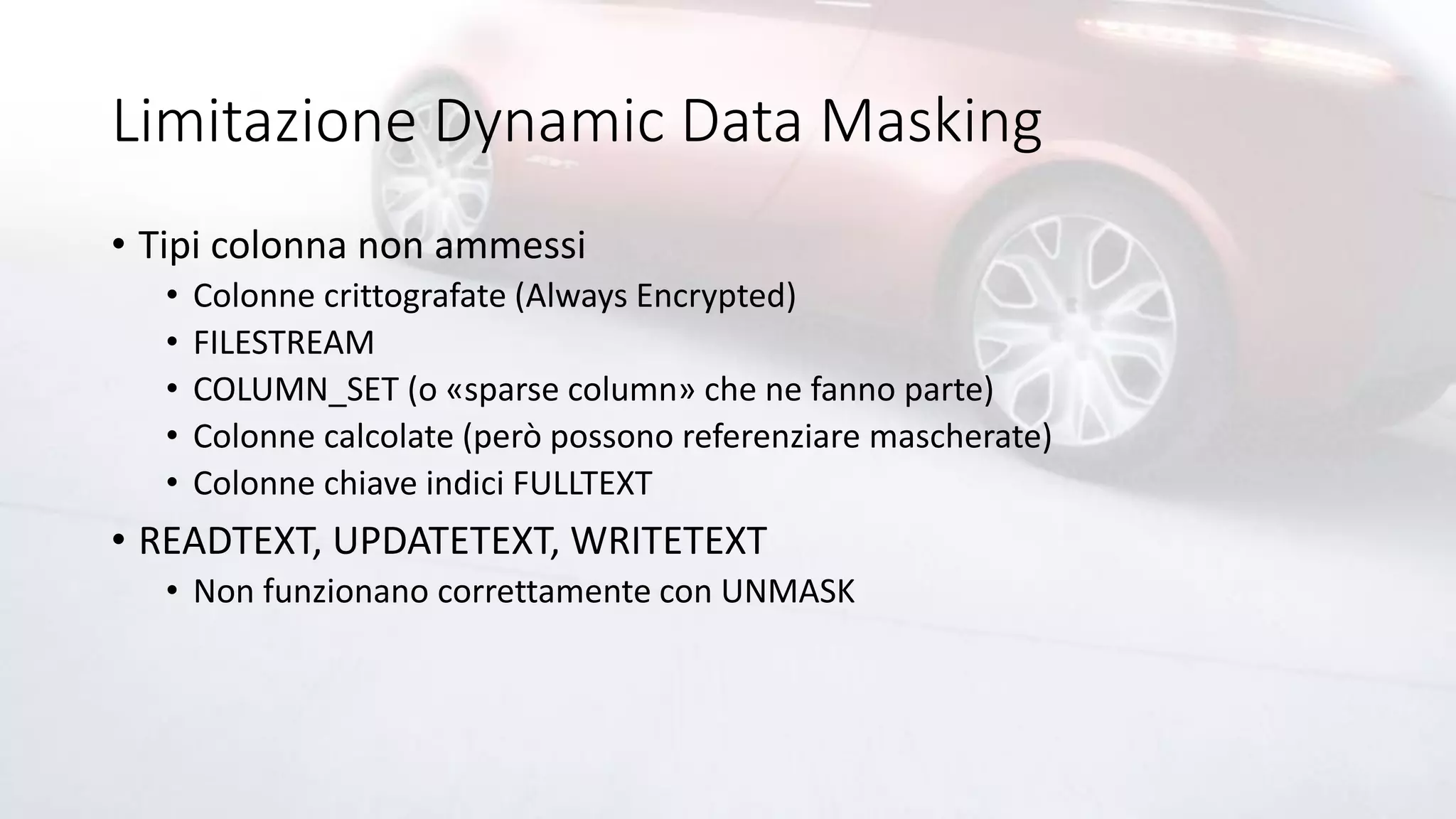 Limitazione Dynamic Data Masking
• Tipi colonna non ammessi
• Colonne crittografate (Always Encrypted)
• FILESTREAM
• COLUMN_SET (o «sparse column» che ne fanno parte)
• Colonne calcolate (però possono referenziare mascherate)
• Colonne chiave indici FULLTEXT
• READTEXT, UPDATETEXT, WRITETEXT
• Non funzionano correttamente con UNMASK
 