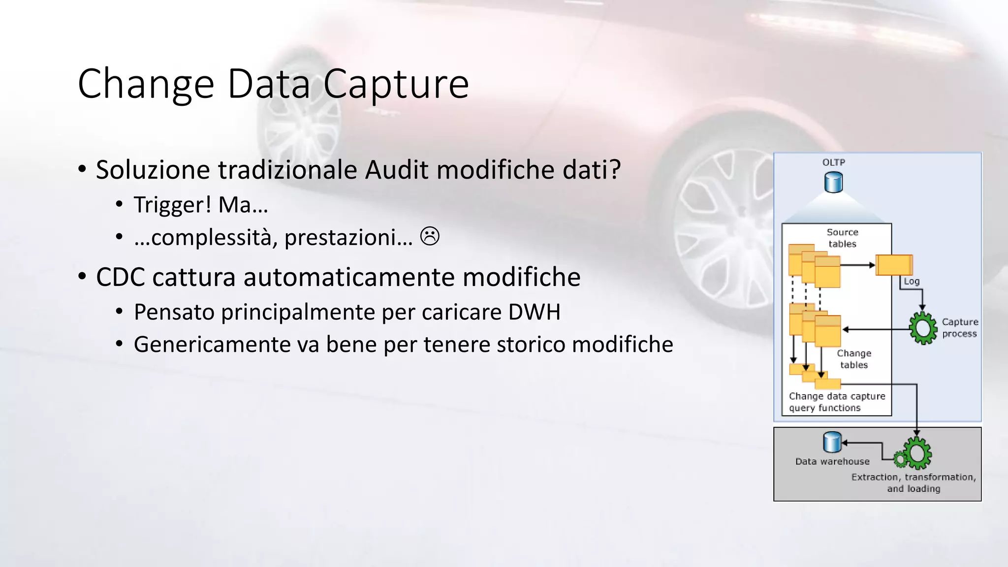 Change Data Capture
• Soluzione tradizionale Audit modifiche dati?
• Trigger! Ma…
• …complessità, prestazioni… 
• CDC cattura automaticamente modifiche
• Pensato principalmente per caricare DWH
• Genericamente va bene per tenere storico modifiche
 
