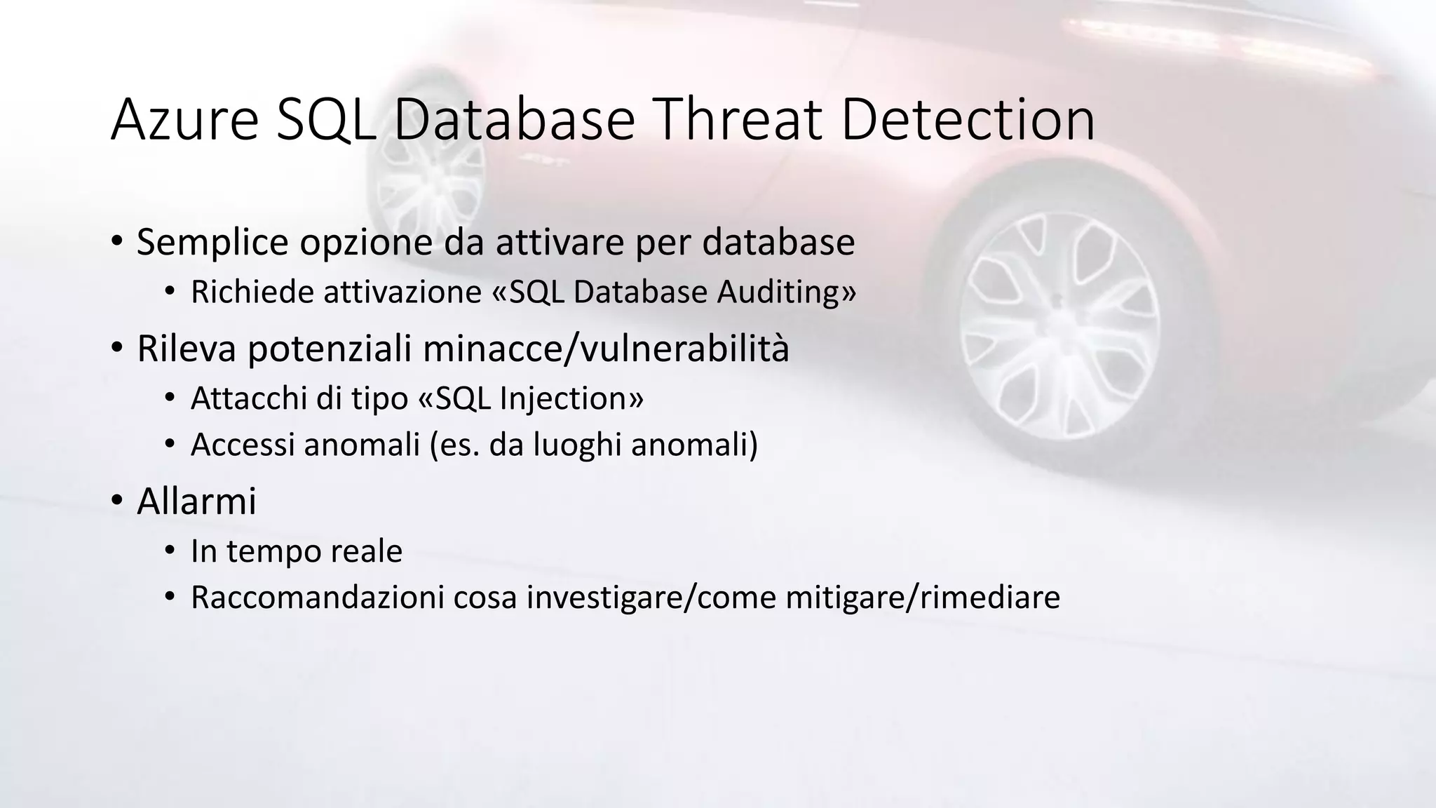 Azure SQL Database Threat Detection
• Semplice opzione da attivare per database
• Richiede attivazione «SQL Database Auditing»
• Rileva potenziali minacce/vulnerabilità
• Attacchi di tipo «SQL Injection»
• Accessi anomali (es. da luoghi anomali)
• Allarmi
• In tempo reale
• Raccomandazioni cosa investigare/come mitigare/rimediare
 