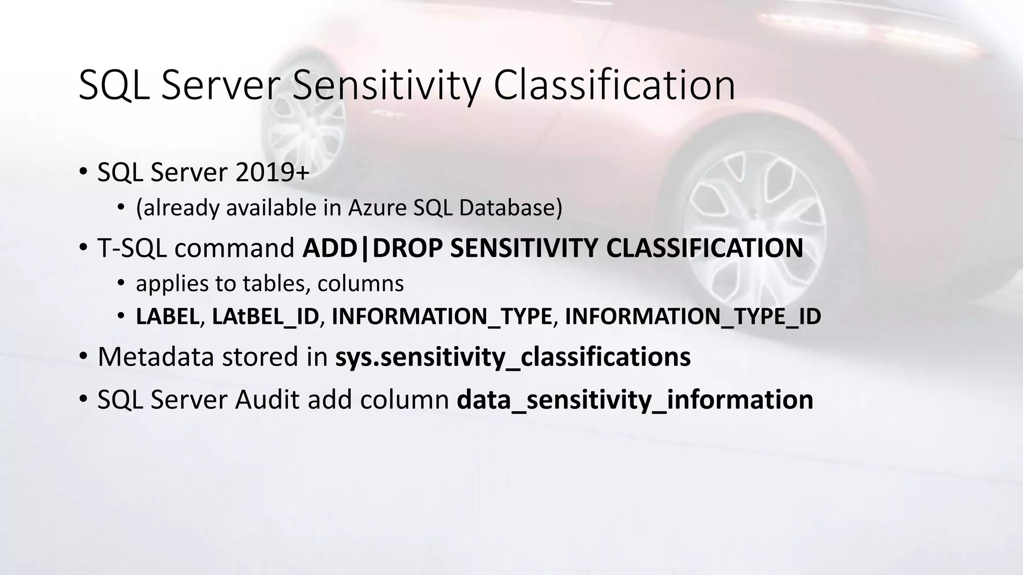 SQL Server Sensitivity Classification
• SQL Server 2019+
• (already available in Azure SQL Database)
• T-SQL command ADD|DROP SENSITIVITY CLASSIFICATION
• applies to tables, columns
• LABEL, LAtBEL_ID, INFORMATION_TYPE, INFORMATION_TYPE_ID
• Metadata stored in sys.sensitivity_classifications
• SQL Server Audit add column data_sensitivity_information
 