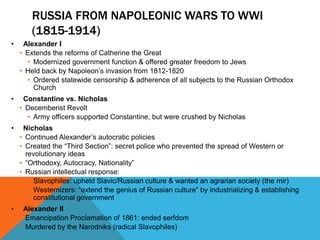 RUSSIA FROM NAPOLEONIC WARS TO WWI
        (1815-1914)
•    Alexander I
    • Extends the reforms of Catherine the Great
      • Modernized government function & offered greater freedom to Jews
    • Held back by Napoleon’s invasion from 1812-1820
      • Ordered statewide censorship & adherence of all subjects to the Russian Orthodox
        Church
•    Constantine vs. Nicholas
    • Decemberist Revolt
      • Army officers supported Constantine, but were crushed by Nicholas
•    Nicholas
    • Continued Alexander’s autocratic policies
    • Created the “Third Section”: secret police who prevented the spread of Western or
      revolutionary ideas
    • “Orthodoxy, Autocracy, Nationality”
    • Russian intellectual response:
       • Slavophiles: upheld Slavic/Russian culture & wanted an agrarian society (the mir)
       • Westernizers: “extend the genius of Russian culture” by industrializing & establishing
         constitutional government
•    Alexander II
    • Emancipation Proclamation of 1861: ended serfdom
    • Murdered by the Narodniks (radical Slavophiles)
 