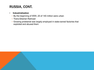 RUSSIA, CONT.
•    Industrialization
    • By the beginning of WWI, 25 of 140 million were urban
    • Trans-Siberian Railroad
    • Growing proletariat was largely employed in state-owned factories that
      exploited and abused them
 
