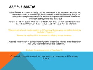SAMPLE ESSAYS
“Adam Smith’s enormous authority resides, in the end, in the same property that we
    discover in Marx: not in ideology, but in an effort to see the bottom of things. In
   both cases their greatness rests on an unflinching confrontation with the human
                       condition as they could best make out.”
 Assess the above quote. What ideas did both men draw upon in order to formulate
        their ideas? What were their conclusions & why were they so different?


“Attempts at reform & modernization in 19th-century Russia were inevitably diluted by
                                 the habit of reaction.”
          Assess the validity of this statement by offering factual evidence.


“Austria’s suppression of Slavic autonomy wihtin the empire created more dissolution
                       than unity.” Defend or refute this statement.


                     Evaluate the achievements of Napoleon III.


  Compare & contrast the growth and suppression of democracy in 19 th-centuray
                                     Europe.
 