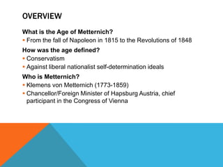 OVERVIEW
What is the Age of Metternich?
 From the fall of Napoleon in 1815 to the Revolutions of 1848
How was the age defined?
 Conservatism
 Against liberal nationalist self-determination ideals
Who is Metternich?
 Klemens von Metternich (1773-1859)
 Chancellor/Foreign Minister of Hapsburg Austria, chief
  participant in the Congress of Vienna
 
