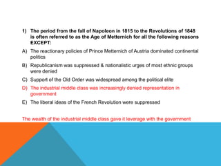 1) The period from the fall of Napoleon in 1815 to the Revolutions of 1848
   is often referred to as the Age of Metternich for all the following reasons
   EXCEPT:
A) The reactionary policies of Prince Metternich of Austria dominated continental
   politics
B) Republicanism was suppressed & nationalistic urges of most ethnic groups
   were denied
C) Support of the Old Order was widespread among the political elite
D) The industrial middle class was increasingly denied representation in
   government
E) The liberal ideas of the French Revolution were suppressed


The wealth of the industrial middle class gave it leverage with the government
 