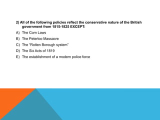2) All of the following policies reflect the conservative nature of the British
    government from 1815-1825 EXCEPT:
A) The Corn Laws
B) The Peterloo Massacre
C) The “Rotten Borough system”
D) The Six Acts of 1819
E) The establishment of a modern police force
 