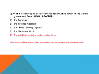 2) All of the following policies reflect the conservative nature of the British
    government from 1815-1825 EXCEPT:
A) The Corn Laws
B) The Peterloo Massacre
C) The “Rotten Borough system”
D) The Six Acts of 1819
E) The establishment of a modern police force


This was a reform since crime was on the rise in the rapidly expanded cities
 