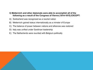 3) Metternich and other diplomats were able to accomplish all of the
    following as a result of the Congress of Vienna (1814-1815) EXCEPT:
A) Switzerland was recognized as a neutral nation
B) Metternich gained status internationally as a minster of Europe
C) The balance of power between nations and alliances was restored
D) Italy was unified under Sardinian leadership
E) The Netherlands were reunited with Belgium politically
 