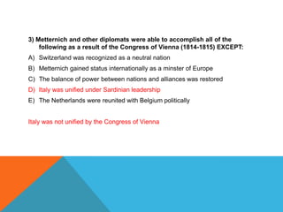 3) Metternich and other diplomats were able to accomplish all of the
    following as a result of the Congress of Vienna (1814-1815) EXCEPT:
A) Switzerland was recognized as a neutral nation
B) Metternich gained status internationally as a minster of Europe
C) The balance of power between nations and alliances was restored
D) Italy was unified under Sardinian leadership
E) The Netherlands were reunited with Belgium politically


Italy was not unified by the Congress of Vienna
 