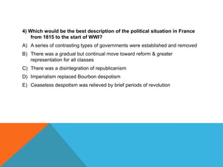 4) Which would be the best description of the political situation in France
    from 1815 to the start of WWI?
A) A series of contrasting types of governments were established and removed
B) There was a gradual but continual move toward reform & greater
   representation for all classes
C) There was a disintegration of republicanism
D) Imperialism replaced Bourbon despotism
E) Ceaseless despotism was relieved by brief periods of revolution
 