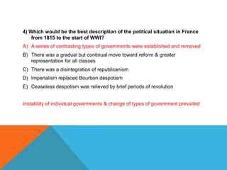 4) Which would be the best description of the political situation in France
    from 1815 to the start of WWI?
A) A series of contrasting types of governments were established and removed
B) There was a gradual but continual move toward reform & greater
   representation for all classes
C) There was a disintegration of republicanism
D) Imperialism replaced Bourbon despotism
E) Ceaseless despotism was relieved by brief periods of revolution


Instability of individual governments & change of types of government prevailed
 