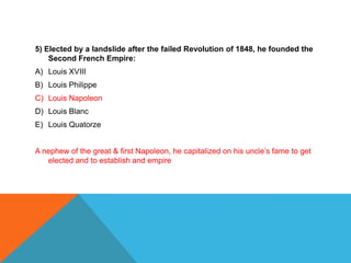 5) Elected by a landslide after the failed Revolution of 1848, he founded the
    Second French Empire:
A) Louis XVIII
B) Louis Philippe
C) Louis Napoleon
D) Louis Blanc
E) Louis Quatorze


A nephew of the great & first Napoleon, he capitalized on his uncle’s fame to get
   elected and to establish and empire
 