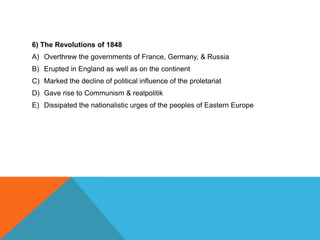6) The Revolutions of 1848
A) Overthrew the governments of France, Germany, & Russia
B) Erupted in England as well as on the continent
C) Marked the decline of political influence of the proletariat
D) Gave rise to Communism & realpolitik
E) Dissipated the nationalistic urges of the peoples of Eastern Europe
 