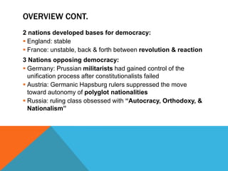 OVERVIEW CONT.
2 nations developed bases for democracy:
 England: stable
 France: unstable, back & forth between revolution & reaction
3 Nations opposing democracy:
 Germany: Prussian militarists had gained control of the
  unification process after constitutionalists failed
 Austria: Germanic Hapsburg rulers suppressed the move
  toward autonomy of polyglot nationalities
 Russia: ruling class obsessed with “Autocracy, Orthodoxy, &
  Nationalism”
 
