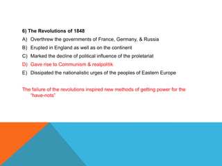 6) The Revolutions of 1848
A) Overthrew the governments of France, Germany, & Russia
B) Erupted in England as well as on the continent
C) Marked the decline of political influence of the proletariat
D) Gave rise to Communism & realpolitik
E) Dissipated the nationalistic urges of the peoples of Eastern Europe


The failure of the revolutions inspired new methods of getting power for the
   “have-nots”
 