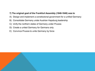 7) The original goal of the Frankfurt Assembly (1848-1849) was to
A) Design and implement a constitutional government for a unified Germany
B) Consolidate Germany under Austrian Hapsburg leadership
C) Unify the northern states of Germany under Prussia
D) Create a united Germany for Germans only
E) Convince Prussia to unite Germany by force
 