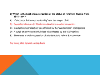 8) Which is the best characterization of the status of reform in Russia from
    1815-1914?
A) “Orthodoxy, Autocracy, Nationality” was the slogan of all
B) Repeated attempts to Westernize & reform resulted in reaction
C) Gradual democratization was effected by the “Westernized” intelligentsia
D) A purge of all Western influences was effected by the “Slavophiles”
E) There was a total suppression of all attempts to reform & modernize


For every step forward, a step back
 