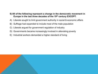 9) All of the following represent a change in the democratic movement in
    Europe in the last three decades of the 19th century EXCEPT:
A) Liberals sought to limit government authority in social & economic affairs
B) Suffrage had expanded to include most of the male population
C) Liberals argued for government regulation of industry
D) Governments became increasingly involved in alleviating poverty
E) Industrial workers demanded a higher standard of living
 