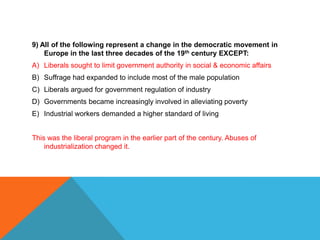 9) All of the following represent a change in the democratic movement in
    Europe in the last three decades of the 19th century EXCEPT:
A) Liberals sought to limit government authority in social & economic affairs
B) Suffrage had expanded to include most of the male population
C) Liberals argued for government regulation of industry
D) Governments became increasingly involved in alleviating poverty
E) Industrial workers demanded a higher standard of living


This was the liberal program in the earlier part of the century. Abuses of
    industrialization changed it.
 