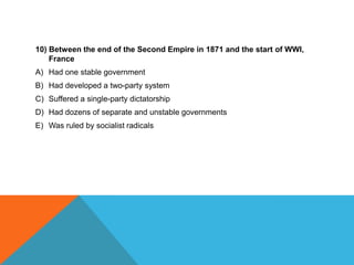 10) Between the end of the Second Empire in 1871 and the start of WWI,
    France
A) Had one stable government
B) Had developed a two-party system
C) Suffered a single-party dictatorship
D) Had dozens of separate and unstable governments
E) Was ruled by socialist radicals
 