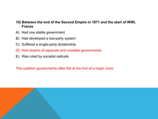10) Between the end of the Second Empire in 1871 and the start of WWI,
    France
A) Had one stable government
B) Had developed a two-party system
C) Suffered a single-party dictatorship
D) Had dozens of separate and unstable governments
E) Was ruled by socialist radicals


The coalition governments often fell at the hint of a major crisis
 