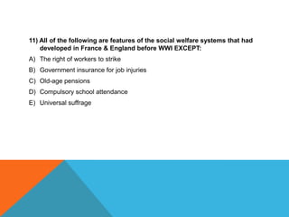 11) All of the following are features of the social welfare systems that had
    developed in France & England before WWI EXCEPT:
A) The right of workers to strike
B) Government insurance for job injuries
C) Old-age pensions
D) Compulsory school attendance
E) Universal suffrage
 
