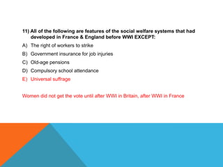 11) All of the following are features of the social welfare systems that had
    developed in France & England before WWI EXCEPT:
A) The right of workers to strike
B) Government insurance for job injuries
C) Old-age pensions
D) Compulsory school attendance
E) Universal suffrage


Women did not get the vote until after WWI in Britain, after WWI in France
 