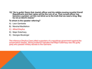 12) “He is guilty! Damn that Jewish officer and his rabble-rousing novelist friend!
    Republicans and their spies will be the ruin of us. That cursed officer has
    become a symbol. Let him not blind us to the truth that we need a king. May
    he rot on Devil’s Island.”
To whom is the speaker referring?
A) Leon Gambetta
B) Marshal MacMahon
C) Alfred Dreyfus
D) Major Esterhazy
E) Georges Boulanger

The infamous Dreyfus Case pitted supporters of a republican government against the
conservative classes. Strong evidence indicates that Major Esterhazy was the guilty
party who passed military secrets to the Germans
 