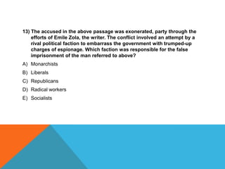 13) The accused in the above passage was exonerated, party through the
    efforts of Emile Zola, the writer. The conflict involved an attempt by a
    rival political faction to embarrass the government with trumped-up
    charges of espionage. Which faction was responsible for the false
    imprisonment of the man referred to above?
A) Monarchists
B) Liberals
C) Republicans
D) Radical workers
E) Socialists
 