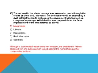 13) The accused in the above passage was exonerated, party through the
    efforts of Emile Zola, the writer. The conflict involved an attempt by a
    rival political faction to embarrass the government with trumped-up
    charges of espionage. Which faction was responsible for the false
    imprisonment of the man referred to above?
A) Monarchists
B) Liberals
C) Republicans
D) Radical workers
E) Socialists


Although a court-martial never found him innocent, the president of France
pardoned him and public opinion turned against the monarchists & other
conservative factions.
 