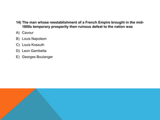 14) The man whose reestablishment of a French Empire brought in the mid-
    1800s temporary prosperity then ruinous defeat to the nation was
A) Cavour
B) Louis Napoleon
C) Louis Kossuth
D) Leon Gambetta
E) Georges Boulanger
 