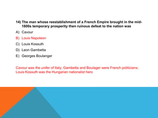 14) The man whose reestablishment of a French Empire brought in the mid-
    1800s temporary prosperity then ruinous defeat to the nation was
A) Cavour
B) Louis Napoleon
C) Louis Kossuth
D) Leon Gambetta
E) Georges Boulanger


Cavour was the unifer of Italy; Gambetta and Boulager were French politicians;
Louis Kossuth was the Hungarian nationalist hero
 