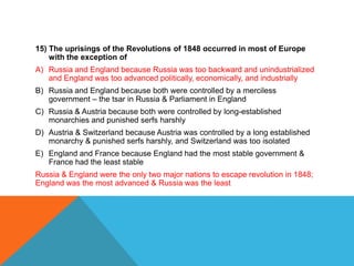 15) The uprisings of the Revolutions of 1848 occurred in most of Europe
    with the exception of
A) Russia and England because Russia was too backward and unindustrialized
   and England was too advanced politically, economically, and industrially
B) Russia and England because both were controlled by a merciless
   government – the tsar in Russia & Parliament in England
C) Russia & Austria because both were controlled by long-established
   monarchies and punished serfs harshly
D) Austria & Switzerland because Austria was controlled by a long established
   monarchy & punished serfs harshly, and Switzerland was too isolated
E) England and France because England had the most stable government &
   France had the least stable
Russia & England were the only two major nations to escape revolution in 1848;
England was the most advanced & Russia was the least
 