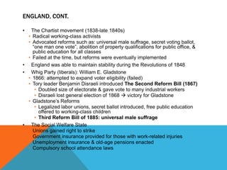 ENGLAND, CONT.

•  The Chartist movement (1838-late 1840s)
  • Radical working-class activists
  • Advocated reforms such as: universal male suffrage, secret voting ballot,
    “one man one vote”, abolition of property qualifications for public office, &
    public education for all classes
  • Failed at the time, but reforms were eventually implemented
• England was able to maintain stability during the Revolutions of 1848
• Whig Party (liberals): William E. Gladstone
  • 1866: attempted to expand voter eligibility (failed)
  • Tory leader Benjamin Disraeli introduced The Second Reform Bill (1867)
     • Doubled size of electorate & gave vote to many industrial workers
     • Disraeli lost general election of 1868  victory for Gladstone
  • Gladstone’s Reforms
     • Legalized labor unions, secret ballot introduced, free public education
       offered to working-class children
     • Third Reform Bill of 1885: universal male suffrage
• The Social Welfare State
  • Unions gained right to strike
  • Government insurance provided for those with work-related injuries
  • Unemployment insurance & old-age pensions enacted
  • Compulsory school attendance laws
 