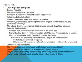 France, cont.
•    Louis Napoleon Bonaparte
    • Second Republic
    • Eradicated socialism & radicalism
    • Reelected & proclaimed himself Emperor Napoleon III
    • Autocratic, but not absolutist
    • Napoleon controlled finances & initiated legislation
    • Immensely popular because of his public works projects & subsidies to industry
      (stimulated economy)
    • The Liberal Empire: eased censorship & granted amnesty to political prisoners
    • Downfall: foreign affairs
       • Crimean War: prevent Russian dominance in the Black Sea
       • French backed down in 1860confrontation with US over a French satellite in Mexico
       • Franco-Prussian War (unify Germany): disaster for France
          • Resulted in the end of the Second Empire & began the Third Republic
           • Controlled by monarchists & bourgeoisie
           • National Assembly suppressed the Paris Commune (radical socialist counter-government)
•    Chamber of Deputies (1875)
    • The French government alternated and fell dozens of times until WWI
    • Governments lacked stability because of the multiparty system
    • Dreyfus Affair: Jewish army captain falsely accused by antirepublican conservatives
    • Had universal male suffrage & social welfare system similar to Britain
 