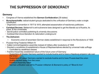 THE SUPPRESSION OF DEMOCRACY
Germany
•    Congress of Vienna established the German Confederation (39 states)
•    Burschenschafts: radical student groups dedicated to the unification of Germany under a single
     constitution
    • Organized a convention in 1817 & 1819; attempted assassination of reactionary politicians
•    Carlsbad Decrees: Metternich’s anti-subversive laws designed to get the liberals out of Austria, its
     press, & the universities
    • Secret police controlled publishing & university discussions
    • Carlsbad Diet drove liberalism & nationalism underground
•    The Zollverein
      •    Economic union of seventeen German states established in response to the Revolutions of 1830
•    Prussian King Frederick William IV
    • Called nominal legislative assembly instead of military after revolutions of 1848
    • Granted a constitution & established a House of Representatives elected by universal male suffrage
       • Controlled by wealthiest classes
    • Frankfurt Assembly established nature of the future union of Germany
       • Supporters of Greater Germany wanted to include Austria and to have a Hapsburg emperor rule over
         the Union
       • Supporters of Lesser Germany wanted to exclude Austria and to have Prussia lead the union
       • Austria backed away from the union
       • Frankfurt Assembly failed
       • German unification was left to Prussian militarism & Bismarck’s policy of “Blood & Iron”
 