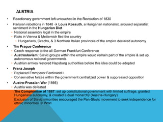 AUSTRIA
•    Reactionary government left untouched in the Revolution of 1830
•    Parisian rebellions in 1848  Louis Kossuth, a Hungarian nationalist, aroused separatist
     sentiment in the Hungarian Diet
    • National assembly legal in the empire
    • Riots in Vienna & Metternich fled the country
      • Hungarians, Czechs, & 3 Northern Italian provinces of the empire declared autonomy
•    The Prague Conference
    • Czech response to the all-German Frankfurt Conference
    • Austroslavism: Slavic groups within the empire would remain part of the empire & set up
      autonomous national governments
    • Austrian armies restored Hapsburg authorities before this idea could be adopted
•    Franz Joseph
    • Replaced Emmperor Ferdinand I
    • Conservative forces within the government centralized power & suppressed opposition
•    Austro-Prussian War (1866)
    • Austria was defeated
    • The Compromise of 1867: set up constitutional government with limited suffrage, granted
      Hungarians autonomy, & created a dual monarchy (Austria-Hungary)
    • Exclusion of Slavic minorities encouraged the Pan-Slavic movement to seek independence for
      ethnic minorities  WWI
 