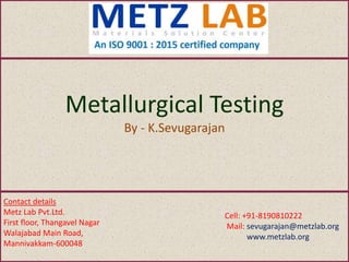 Metallurgical Testing
By - K.Sevugarajan
Contact details
Metz Lab Pvt.Ltd.
First floor, Thangavel Nagar
Walajabad Main Road,
Mannivakkam-600048
Cell: +91-8190810222
Mail: sevugarajan@metzlab.org
www.metzlab.org
 