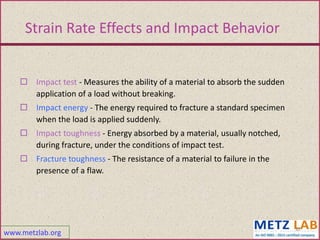 www.metzlab.org
12
Strain Rate Effects and Impact Behavior
 Impact test - Measures the ability of a material to absorb the sudden
application of a load without breaking.
 Impact energy - The energy required to fracture a standard specimen
when the load is applied suddenly.
 Impact toughness - Energy absorbed by a material, usually notched,
during fracture, under the conditions of impact test.
 Fracture toughness - The resistance of a material to failure in the
presence of a flaw.
 