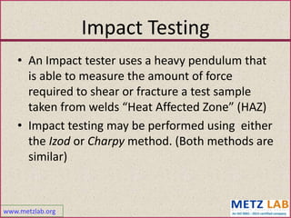 www.metzlab.org
Impact Testing
• An Impact tester uses a heavy pendulum that
is able to measure the amount of force
required to shear or fracture a test sample
taken from welds “Heat Affected Zone” (HAZ)
• Impact testing may be performed using either
the Izod or Charpy method. (Both methods are
similar)
 