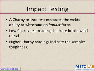 www.metzlab.org
Impact Testing
• A Charpy or Izod test measures the welds
ability to withstand an Impact force.
• Low Charpy test readings indicate brittle weld
metal
• Higher Charpy readings indicate the samples
toughness.
 