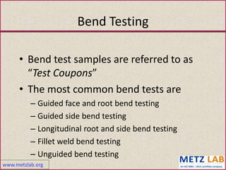 www.metzlab.org
Bend Testing
• Bend test samples are referred to as
“Test Coupons”
• The most common bend tests are
– Guided face and root bend testing
– Guided side bend testing
– Longitudinal root and side bend testing
– Fillet weld bend testing
– Unguided bend testing
 