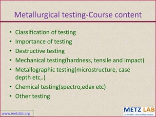 www.metzlab.org
• Classification of testing
• Importance of testing
• Destructive testing
• Mechanical testing(hardness, tensile and impact)
• Metallographic testing(microstructure, case
depth etc,.)
• Chemical testing(spectro,edax etc)
• Other testing
Metallurgical testing-Course content
 