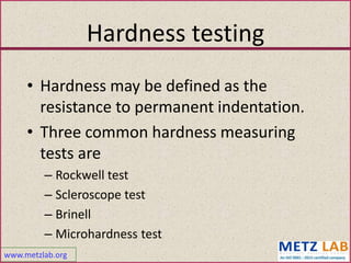 www.metzlab.org
Hardness testing
• Hardness may be defined as the
resistance to permanent indentation.
• Three common hardness measuring
tests are
– Rockwell test
– Scleroscope test
– Brinell
– Microhardness test
 