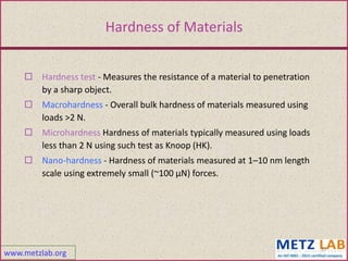 www.metzlab.org
27
Hardness of Materials
 Hardness test - Measures the resistance of a material to penetration
by a sharp object.
 Macrohardness - Overall bulk hardness of materials measured using
loads >2 N.
 Microhardness Hardness of materials typically measured using loads
less than 2 N using such test as Knoop (HK).
 Nano-hardness - Hardness of materials measured at 1–10 nm length
scale using extremely small (~100 µN) forces.
 